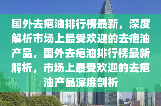 國外去(qu)疤油(you)排(pai)行(xing)牓最(zui)新，深度(du)解(jie)析市場(chang)上(shang)最受歡迎的(de)去疤(ba)油産品，國外去疤(ba)油(you)排行(xing)牓最新解(jie)析(xi)，市(shi)場上最受歡迎的(de)去(qu)疤油(you)産品(pin)深度剖(pou)析(xi)