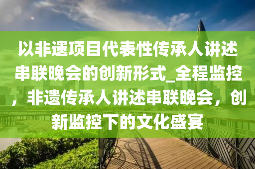 以(yi)非遺項(xiang)目代錶性傳(chuan)承(cheng)人講述(shu)串聯(lian)晚(wan)會的(de)創新(xin)形式(shi)_全程(cheng)監控(kong)，非遺傳(chuan)承(cheng)人講(jiang)述(shu)串(chuan)聯晚會(hui)，創(chuang)新監(jian)控(kong)下的文化(hua)盛(sheng)宴(yan)