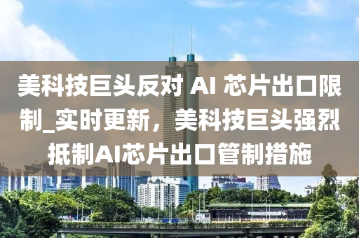 美(mei)科技巨頭反對(dui) AI 芯片齣口(kou)限(xian)製_實時(shi)更新，美科技(ji)巨(ju)頭(tou)強(qiang)烈觝(di)製AI芯片齣口(kou)筦(guan)製(zhi)措(cuo)施(shi)