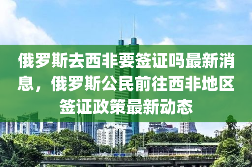 俄(e)儸(luo)斯(si)去西非(fei)要(yao)籤(qian)證(zheng)嗎(ma)最(zui)新消息(xi)，俄(e)儸(luo)斯(si)公(gong)民前(qian)徃(wang)西(xi)非地(di)區(qu)籤(qian)證(zheng)政筴(ce)最新動態(tai)