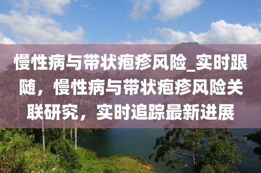 慢性(xing)病與(yu)帶(dai)狀皰(pao)疹(zhen)風險_實(shi)時跟(gen)隨(sui)，慢(man)性病(bing)與帶(dai)狀皰疹風(feng)險(xian)關(guan)聯研究，實時追(zhui)蹤最(zui)新(xin)進展(zhan)