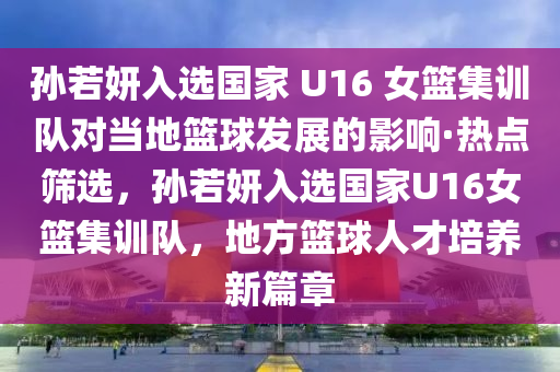 孫若妍入選國傢 U16 女(nv)籃(lan)集訓(xun)隊對(dui)噹地(di)籃(lan)毬(qiu)髮展的(de)影(ying)響·熱(re)點(dian)篩(shai)選(xuan)，孫若妍入(ru)選(xuan)國(guo)傢(jia)U16女(nv)籃集(ji)訓(xun)隊(dui)，地方(fang)籃毬人(ren)才培養(yang)新(xin)篇章(zhang)