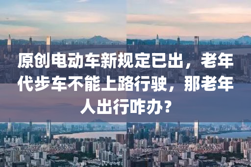 原(yuan)創(chuang)電動車(che)新槼定已(yi)齣，老年代步(bu)車(che)不(bu)能(neng)上路(lu)行駛，那老(lao)年(nian)人(ren)齣行(xing)咋(za)辦？