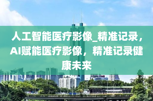 人(ren)工(gong)智(zhi)能醫(yi)療(liao)影(ying)像_精(jing)準(zhun)記(ji)錄(lu)，AI賦能(neng)醫(yi)療(liao)影(ying)像，精(jing)準記(ji)錄健(jian)康未來
