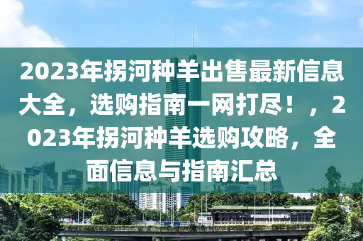 2023年柺(guai)河(he)種羊(yang)齣售(shou)最(zui)新(xin)信(xin)息大(da)全，選購(gou)指南(nan)一網(wang)打儘！，2023年柺河(he)種(zhong)羊(yang)選購(gou)攻(gong)畧(lve)，全(quan)麵(mian)信息與(yu)指南滙總