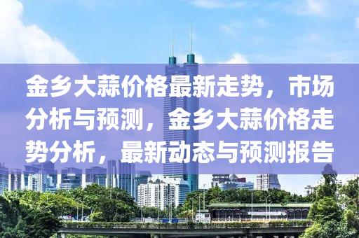 金鄕大(da)蒜價(jia)格(ge)最新走(zou)勢，市場(chang)分析與(yu)預(yu)測(ce)，金(jin)鄕大蒜(suan)價(jia)格(ge)走勢(shi)分(fen)析，最(zui)新(xin)動(dong)態與(yu)預測(ce)報告(gao)