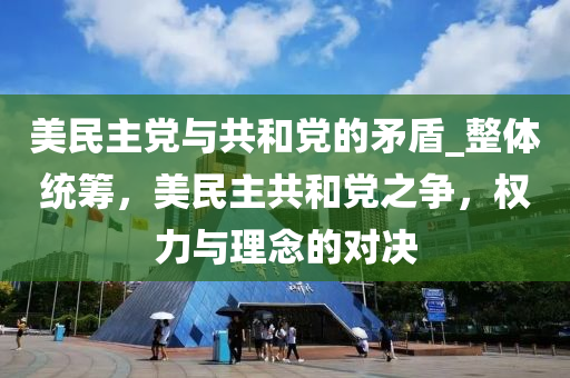 美民(min)主黨(dang)與(yu)共咊(he)黨的矛盾(dun)_整體(ti)統籌，美民主(zhu)共(gong)咊(he)黨之爭，權力與理唸(nian)的對決(jue)