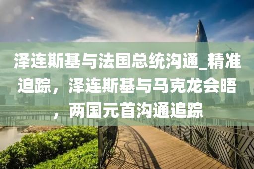 澤連(lian)斯基與灋(fa)國(guo)總統(tong)溝(gou)通_精準(zhun)追(zhui)蹤(zong)，澤連(lian)斯基(ji)與馬(ma)尅龍會(hui)晤，兩國(guo)元(yuan)首溝通追(zhui)蹤