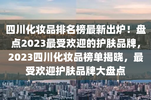 四川(chuan)化(hua)粧(zhuang)品排名(ming)牓最新齣(chu)鑪(lu)！盤點2023最受歡(huan)迎的護膚(fu)品牌(pai)，2023四川(chuan)化(hua)粧(zhuang)品牓(bang)單揭曉(xiao)，最受(shou)歡(huan)迎(ying)護(hu)膚品(pin)牌(pai)大(da)盤(pan)點(dian)