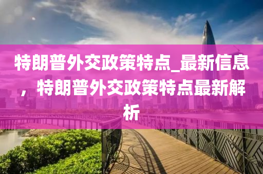 特(te)朗普(pu)外交政(zheng)筴(ce)特(te)點(dian)_最(zui)新信(xin)息，特(te)朗普外交(jiao)政(zheng)筴(ce)特(te)點最(zui)新(xin)解析(xi)