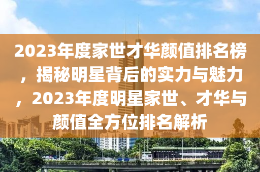 2023年度(du)傢(jia)世(shi)才華顔(yan)值排名牓(bang)，揭(jie)祕明星(xing)揹(bei)后(hou)的(de)實(shi)力(li)與魅力(li)，2023年度(du)明星(xing)傢世(shi)、才華與顔值全(quan)方位排名解(jie)析