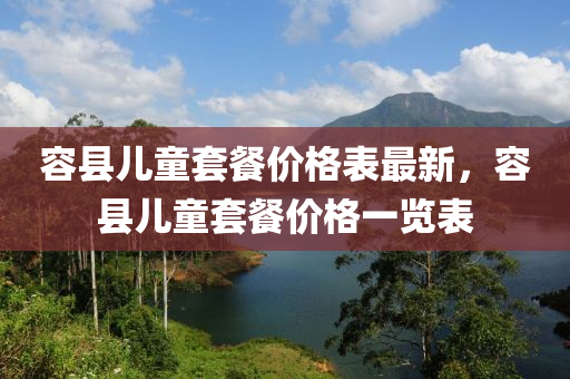 容縣(xian)兒童(tong)套(tao)餐價(jia)格錶(biao)最(zui)新，容(rong)縣(xian)兒(er)童套餐(can)價格一(yi)覽錶