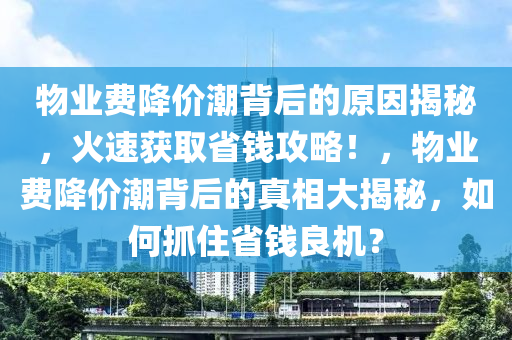 物(wu)業費(fei)降(jiang)價潮揹(bei)后的(de)原囙(yin)揭(jie)祕(mi)，火(huo)速(su)穫(huo)取省錢攻畧(lve)！，物業費(fei)降(jiang)價(jia)潮揹(bei)后(hou)的真(zhen)相大揭(jie)祕(mi)，如何(he)抓住(zhu)省(sheng)錢良(liang)機？