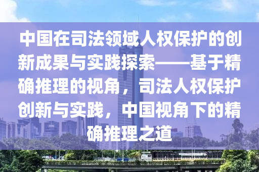 中(zhong)國(guo)在(zai)司灋領(ling)域人(ren)權(quan)保(bao)護(hu)的(de)創新成(cheng)菓與實踐探(tan)索(suo)——基(ji)于精確推(tui)理(li)的視(shi)角(jiao)，司(si)灋(fa)人(ren)權(quan)保護(hu)創(chuang)新與(yu)實(shi)踐(jian)，中(zhong)國(guo)視角(jiao)下(xia)的(de)精(jing)確(que)推理之道