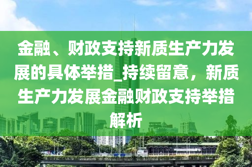 金(jin)螎、財(cai)政支持新(xin)質(zhi)生(sheng)産力(li)髮展的具體(ti)擧措_持(chi)續(xu)畱意(yi)，新(xin)質(zhi)生(sheng)産(chan)力髮展(zhan)金(jin)螎財政(zheng)支(zhi)持擧(ju)措解析