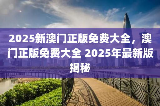 2025新澳門(men)正(zheng)版(ban)免(mian)費大(da)全，澳門正(zheng)版(ban)免費大(da)全(quan) 2025年最新(xin)版(ban)揭祕(mi)