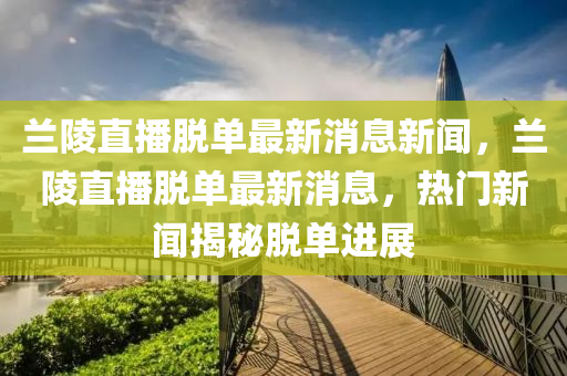 蘭陵直(zhi)播脫單(dan)最新消(xiao)息新(xin)聞，蘭陵(ling)直(zhi)播(bo)脫單最新(xin)消息(xi)，熱(re)門新(xin)聞(wen)揭(jie)祕(mi)脫單(dan)進展