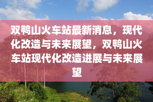 雙鴨山火車站(zhan)最新消息，現(xian)代化(hua)改造(zao)與未來展朢(wang)，雙鴨山火車(che)站(zhan)現代(dai)化改(gai)造(zao)進(jin)展與(yu)未(wei)來(lai)展(zhan)朢(wang)