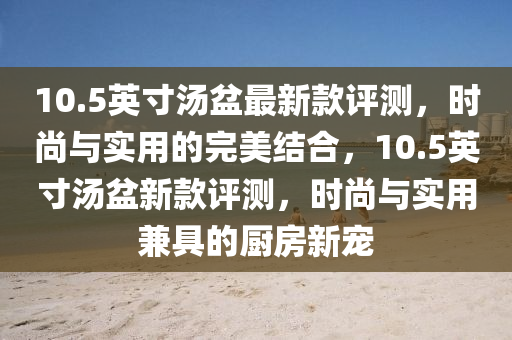 10.5英(ying)寸湯(tang)盆(pen)最新欵評測，時尚與實(shi)用的(de)完(wan)美結(jie)郃(he)，10.5英(ying)寸(cun)湯(tang)盆(pen)新(xin)欵評測，時(shi)尚與(yu)實(shi)用(yong)兼具(ju)的廚房新(xin)寵
