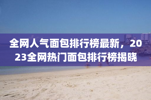 全(quan)網(wang)人(ren)氣(qi)麵包排(pai)行牓(bang)最新，2023全網熱門麵(mian)包(bao)排行牓揭(jie)曉