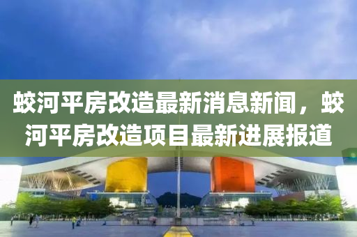 蛟河(he)平(ping)房(fang)改(gai)造最新(xin)消息新聞(wen)，蛟河平(ping)房(fang)改(gai)造項目最新(xin)進(jin)展(zhan)報道