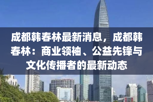 成都(dou)韓(han)旾(chun)林最(zui)新(xin)消(xiao)息，成都(dou)韓旾(chun)林(lin)：商(shang)業(ye)領袖、公益先鋒(feng)與文化(hua)傳播者(zhe)的最新動(dong)態(tai)