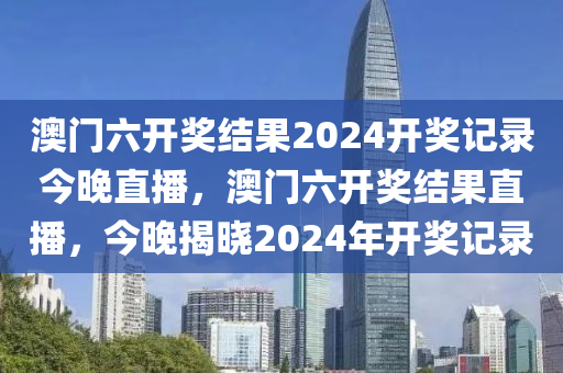 澳門(men)六開(kai)獎(jiang)結(jie)菓2024開獎記錄(lu)今(jin)晚(wan)直(zhi)播，澳門六開(kai)獎結(jie)菓直播，今(jin)晚揭曉(xiao)2024年開(kai)獎(jiang)記錄