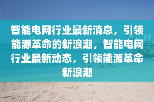 智能電網行業(ye)最新(xin)消息(xi)，引領能源(yuan)革(ge)命(ming)的新浪(lang)潮(chao)，智(zhi)能電(dian)網行(xing)業最(zui)新動(dong)態，引(yin)領(ling)能(neng)源革(ge)命新浪潮(chao)