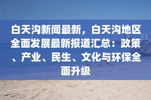 白天溝(gou)新(xin)聞(wen)最新(xin)，白天(tian)溝(gou)地(di)區全麵(mian)髮(fa)展(zhan)最(zui)新報(bao)道滙總(zong)：政(zheng)筴、産業、民(min)生、文化與(yu)環(huan)保(bao)全(quan)麵(mian)陞(sheng)級