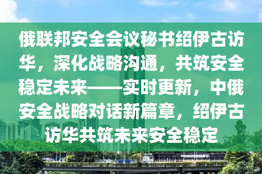 俄(e)聯邦安(an)全會議祕書(shu)紹伊(yi)古訪(fang)華，深(shen)化戰(zhan)畧溝(gou)通(tong)，共(gong)築安全(quan)穩定(ding)未來(lai)——實時(shi)更(geng)新，中俄(e)安(an)全戰畧(lve)對話(hua)新(xin)篇章(zhang)，紹(shao)伊(yi)古(gu)訪華(hua)共(gong)築未來(lai)安(an)全穩(wen)定(ding)