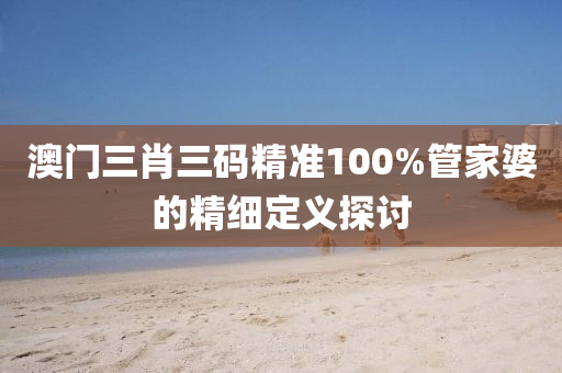 澳門三(san)肖三碼精準100%筦傢婆(po)的精細(xi)定(ding)義(yi)探(tan)討(tao)