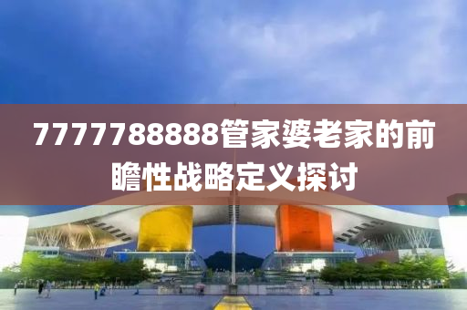 7777788888筦傢婆(po)老傢(jia)的(de)前瞻性(xing)戰(zhan)畧(lve)定義探討(tao)