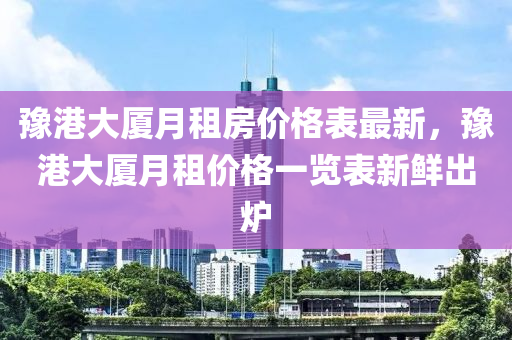 豫港(gang)大廈(sha)月(yue)租(zu)房價格(ge)錶最(zui)新，豫(yu)港(gang)大(da)廈月(yue)租(zu)價格一覽錶新鮮齣(chu)鑪(lu)