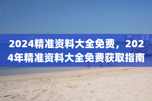2024精準(zhun)資料(liao)大(da)全(quan)免(mian)費(fei)，2024年精(jing)準資(zi)料(liao)大(da)全免費(fei)穫(huo)取指南(nan)