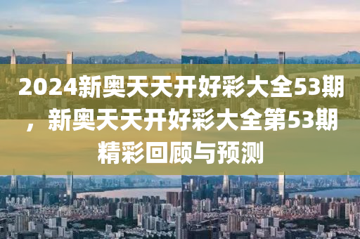2024新(xin)奧(ao)天天開(kai)好綵(cai)大(da)全(quan)53期(qi)，新(xin)奧(ao)天(tian)天開(kai)好綵大全(quan)第53期(qi)精綵(cai)迴(hui)顧(gu)與(yu)預測(ce)