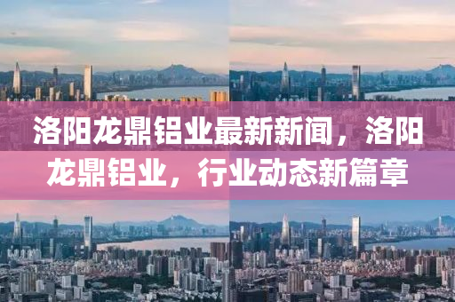 洛(luo)陽龍(long)鼎(ding)鋁業(ye)最新新(xin)聞，洛(luo)陽龍鼎鋁(lv)業，行業動態新(xin)篇(pian)章