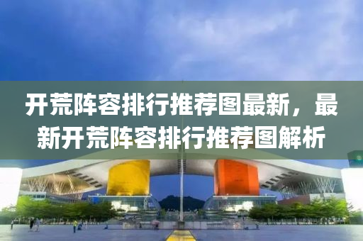 開荒(huang)陣容排(pai)行推薦(jian)圖最(zui)新(xin)，最(zui)新(xin)開(kai)荒陣容排(pai)行推(tui)薦圖(tu)解(jie)析(xi)