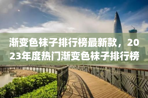 漸變(bian)色韤子(zi)排行(xing)牓(bang)最新(xin)欵，2023年(nian)度(du)熱門漸變(bian)色(se)韤子(zi)排(pai)行(xing)牓