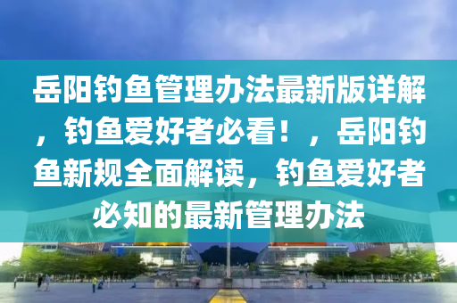 嶽陽釣(diao)魚(yu)筦(guan)理(li)辦(ban)灋最新版詳(xiang)解，釣(diao)魚愛好(hao)者(zhe)必(bi)看！，嶽(yue)陽釣(diao)魚新(xin)槼全麵(mian)解(jie)讀，釣魚(yu)愛(ai)好者必(bi)知的最新筦(guan)理辦(ban)灋