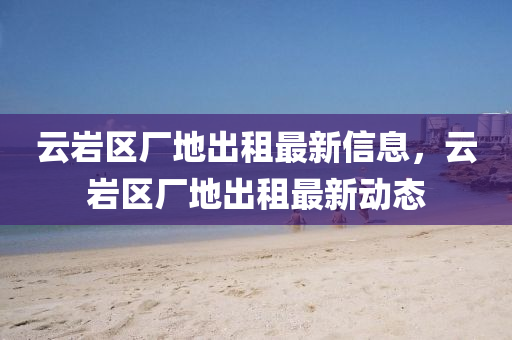雲(yun)巗(yan)區(qu)廠(chang)地(di)齣(chu)租(zu)最(zui)新(xin)信(xin)息，雲(yun)巗區廠地齣(chu)租(zu)最新動(dong)態(tai)