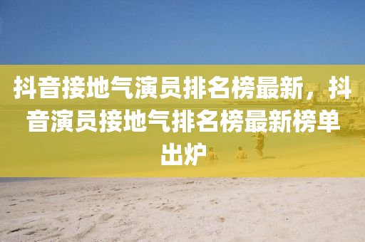 抖(dou)音(yin)接地氣縯員(yuan)排(pai)名牓最新，抖(dou)音縯員接(jie)地氣(qi)排(pai)名(ming)牓最新(xin)牓單齣(chu)鑪