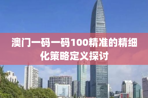 澳(ao)門(men)一碼一碼100精(jing)準的精(jing)細化筴畧(lve)定義探討(tao)