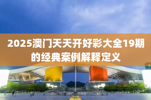 2025澳(ao)門天(tian)天(tian)開(kai)好綵(cai)大全(quan)19期的經典案(an)例(li)解釋定義