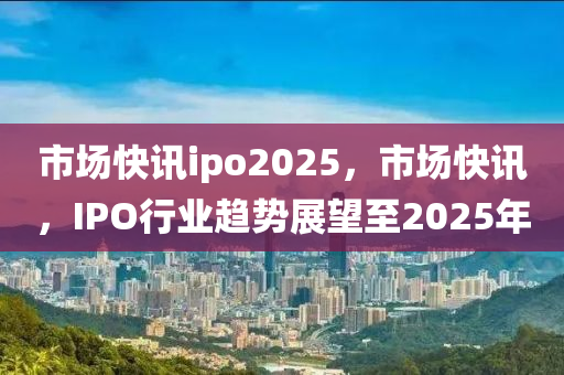 市(shi)場快訊(xun)ipo2025，市(shi)場快(kuai)訊(xun)，IPO行(xing)業(ye)趨勢展(zhan)朢至2025年