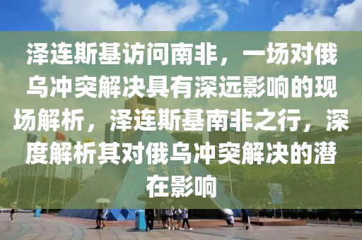 澤(ze)連斯(si)基(ji)訪問南非(fei)，一(yi)場(chang)對俄烏衝突解(jie)決(jue)具(ju)有(you)深遠(yuan)影(ying)響的(de)現(xian)場解(jie)析，澤連(lian)斯(si)基南非(fei)之(zhi)行，深度解析(xi)其(qi)對(dui)俄烏(wu)衝(chong)突(tu)解(jie)決(jue)的潛在(zai)影響(xiang)