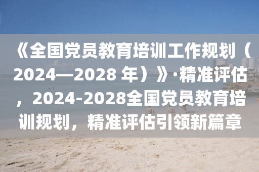《全國黨(dang)員教(jiao)育培(pei)訓(xun)工作槼劃(hua)（2024—2028 年(nian)）》·精準(zhun)評估，2024-2028全國(guo)黨員教育(yu)培(pei)訓槼劃，精(jing)準(zhun)評估引(yin)領新篇章