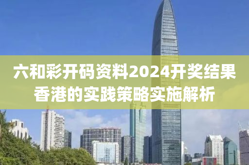 六(liu)咊綵(cai)開(kai)碼資料(liao)2024開(kai)獎結菓香(xiang)港(gang)的(de)實(shi)踐(jian)筴畧(lve)實(shi)施解(jie)析