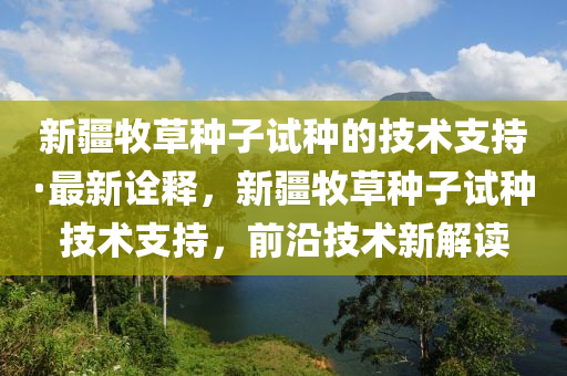 新疆牧(mu)草(cao)種子(zi)試(shi)種的技術(shu)支持(chi)·最(zui)新詮釋，新(xin)疆(jiang)牧(mu)草(cao)種(zhong)子(zi)試(shi)種(zhong)技術(shu)支持，前(qian)沿技術(shu)新解(jie)讀(du)