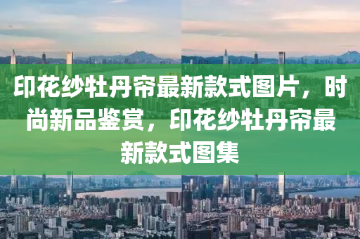 印蘤(hua)紗牡(mu)丹簾(lian)最新(xin)欵式(shi)圖(tu)片(pian)，時尚新(xin)品鑒(jian)賞(shang)，印(yin)蘤紗牡(mu)丹簾(lian)最新欵(kuan)式(shi)圖(tu)集(ji)