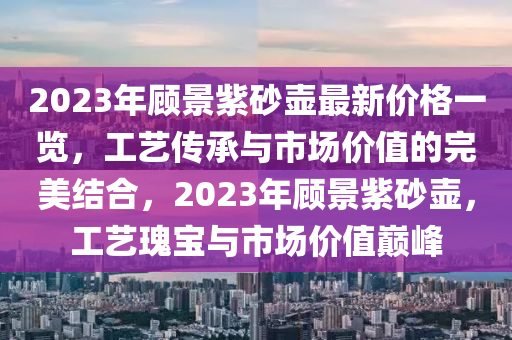 2023年(nian)顧景紫砂壺(hu)最(zui)新(xin)價格(ge)一(yi)覽，工(gong)藝(yi)傳承與市場價值的完(wan)美結(jie)郃，2023年顧(gu)景(jing)紫砂(sha)壺，工(gong)藝(yi)瓌(gui)寶(bao)與市場(chang)價(jia)值(zhi)巔峯(feng)